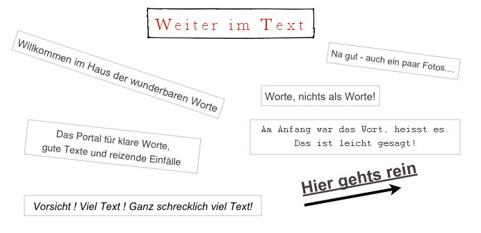 Collage aus schräg liegenden Zetteln: „Weiter im Text“, „Willkommen im Haus der wunderbaren Worte“, „Das Portal für klare Worte, gute Texte und reizende Einfälle“, „Worte, nichts als Worte!“, „Am Anfang war das Wort, heisst es. Das ist leicht gesagt!“, „Vorsicht! Viel Text! Ganz schrecklich viel Text!“, „Na gut – auch ein paar Fotos…“, „Hier gehts rein“
